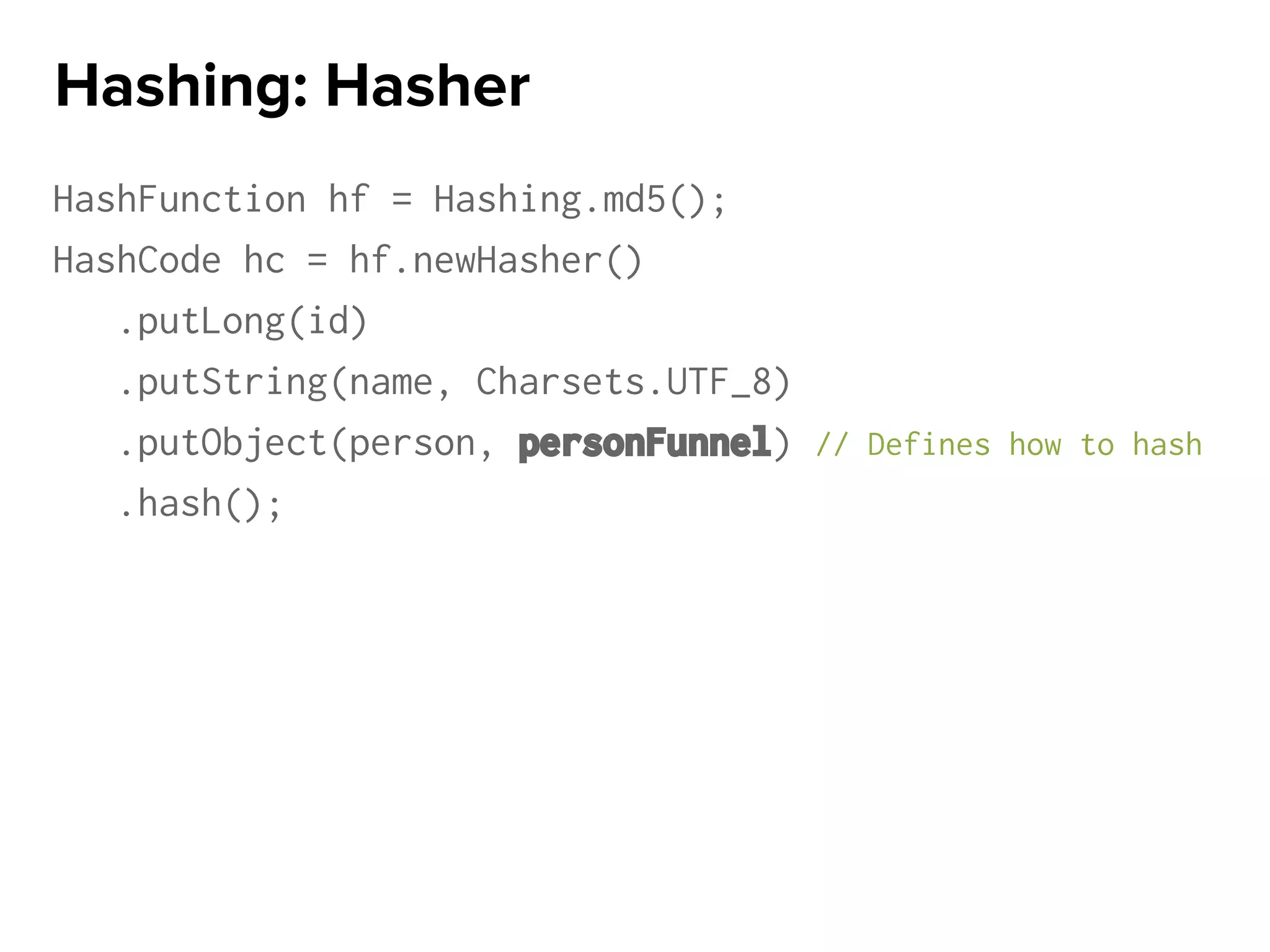 HashFunction hf = Hashing.md5();
HashCode hc = hf.newHasher()
.putLong(id)
.putString(name, Charsets.UTF_8)
.putObject(person, personFunnel) // Defines how to hash
.hash();
Hashing: Hasher
 
