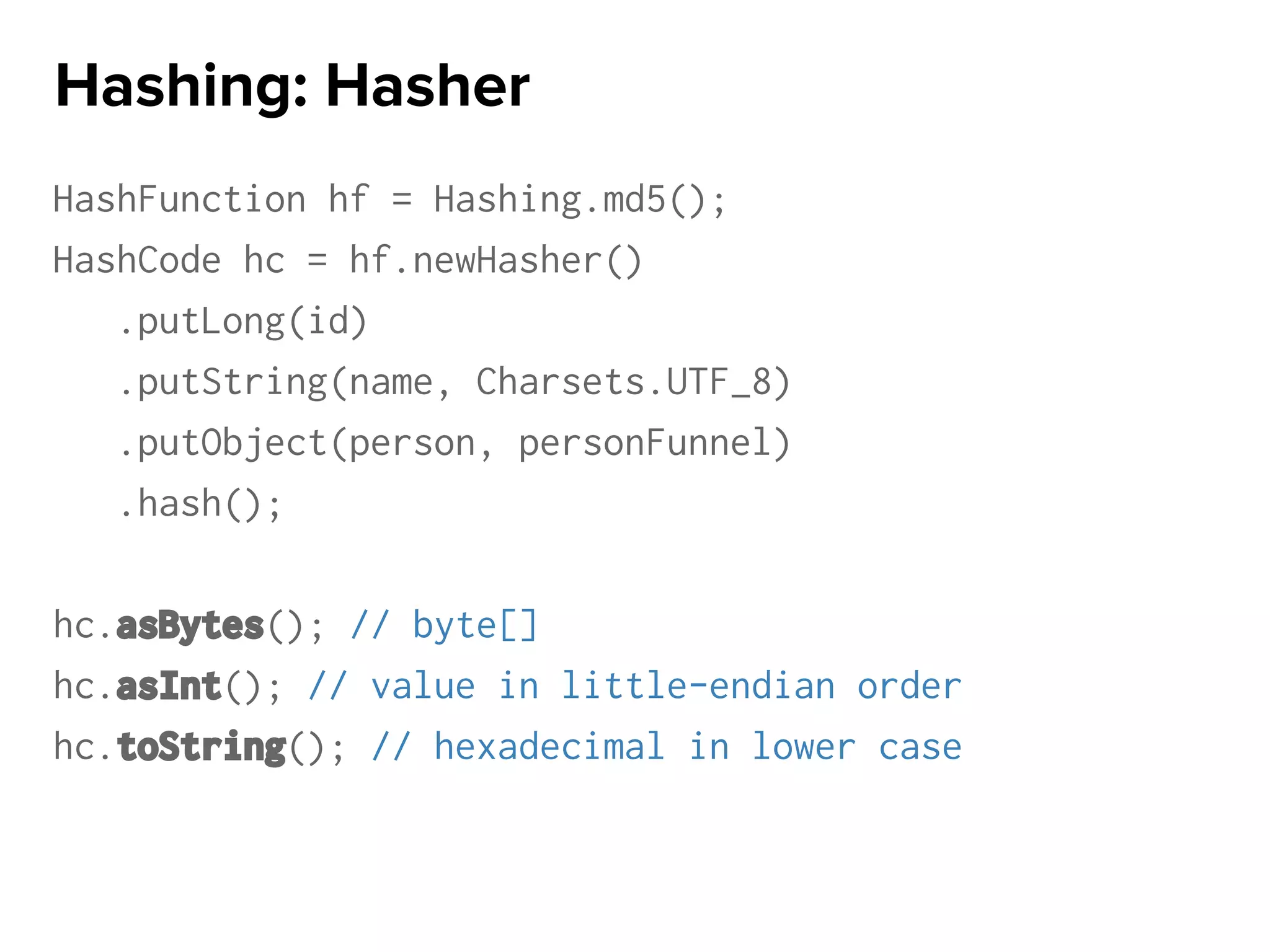 HashFunction hf = Hashing.md5();
HashCode hc = hf.newHasher()
.putLong(id)
.putString(name, Charsets.UTF_8)
.putObject(person, personFunnel)
.hash();
hc.asBytes(); // byte[]
hc.asInt(); // value in little-endian order
hc.toString(); // hexadecimal in lower case
Hashing: Hasher
 
