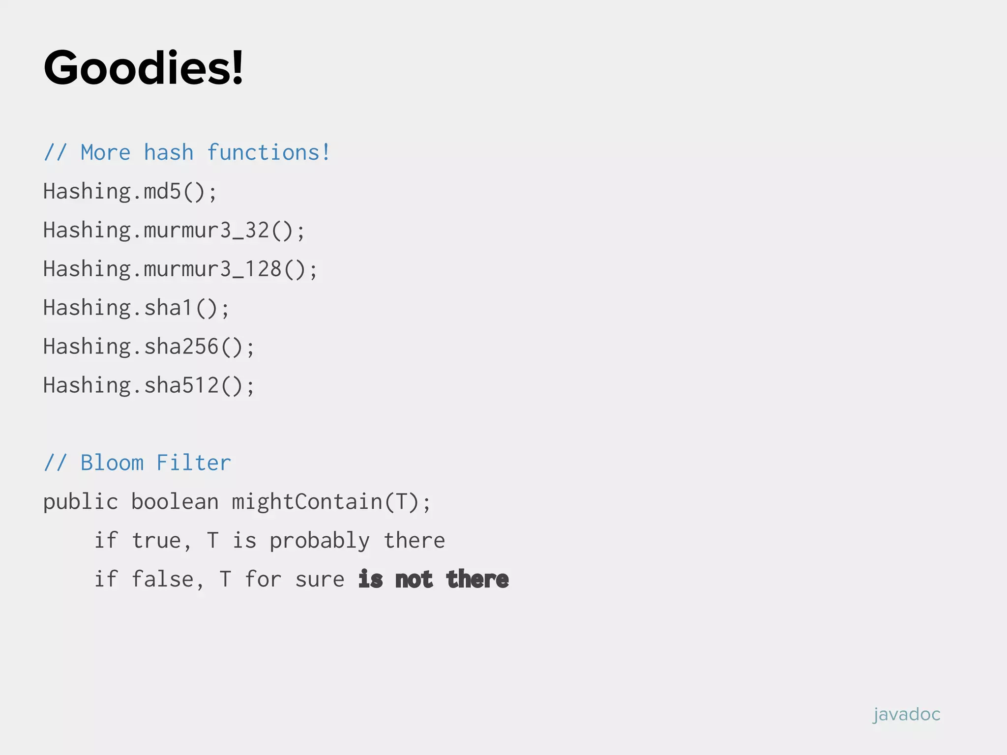 // More hash functions!
Hashing.md5();
Hashing.murmur3_32();
Hashing.murmur3_128();
Hashing.sha1();
Hashing.sha256();
Hashing.sha512();
// Bloom Filter
public boolean mightContain(T);
if true, T is probably there
if false, T for sure is not there
Goodies!
javadoc
 