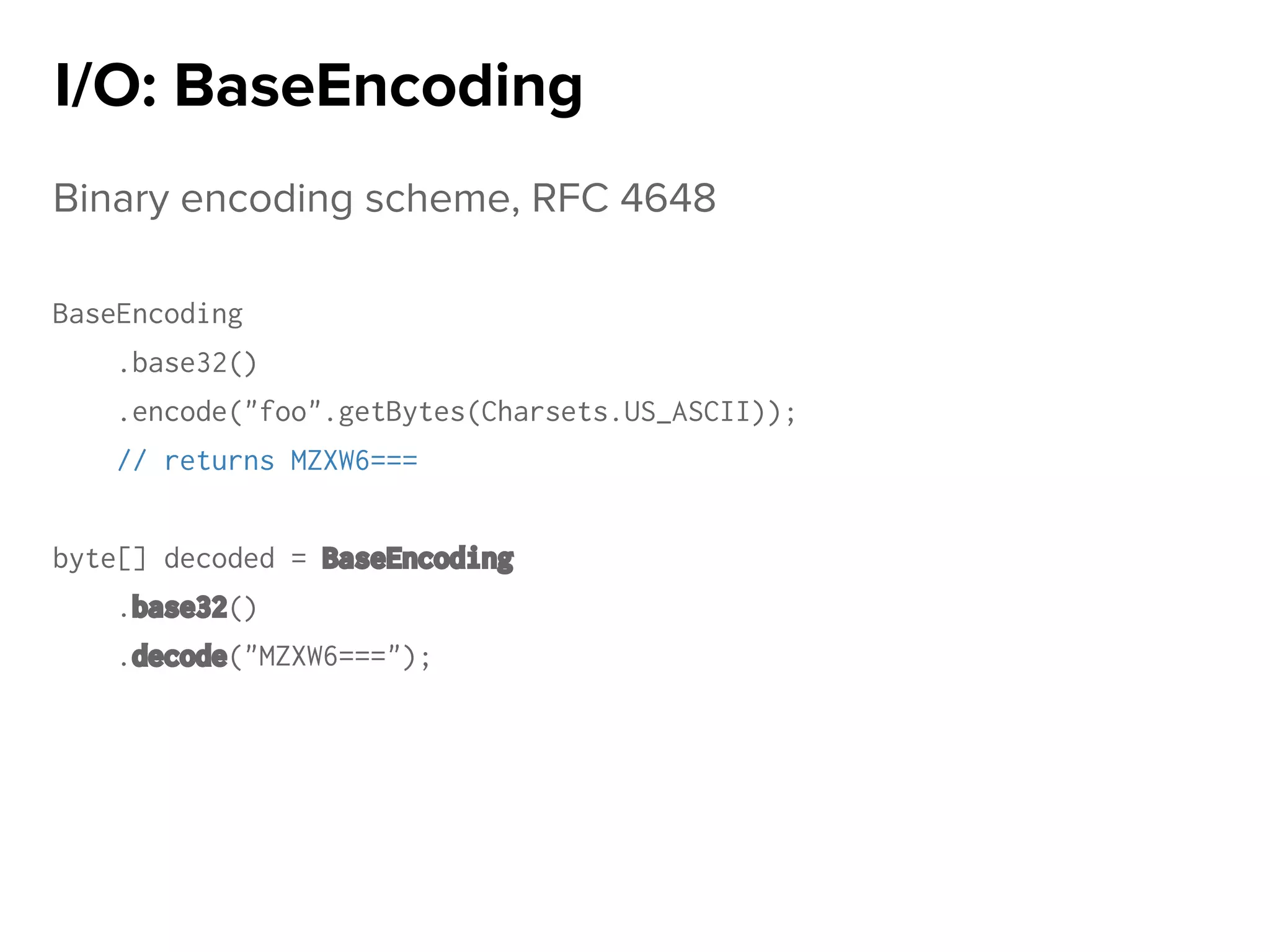 Binary encoding scheme, RFC 4648
BaseEncoding
.base32()
.encode("foo".getBytes(Charsets.US_ASCII));
// returns MZXW6===
byte[] decoded = BaseEncoding
.base32()
.decode("MZXW6===");
I/O: BaseEncoding
 