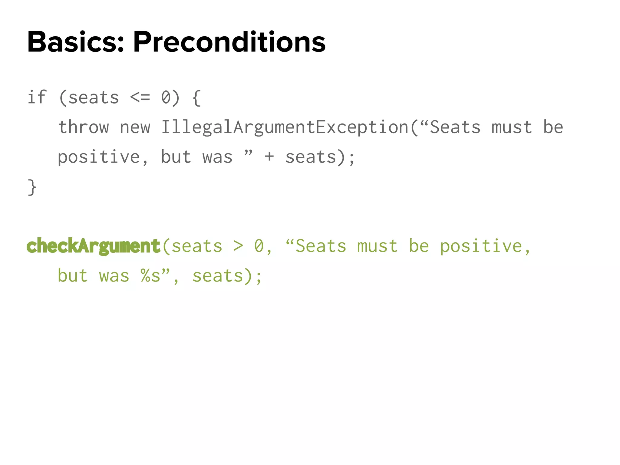 if (seats <= 0) {
throw new IllegalArgumentException(“Seats must be
positive, but was ” + seats);
}
checkArgument(seats > 0, “Seats must be positive,
but was %s”, seats);
Basics: Preconditions
 