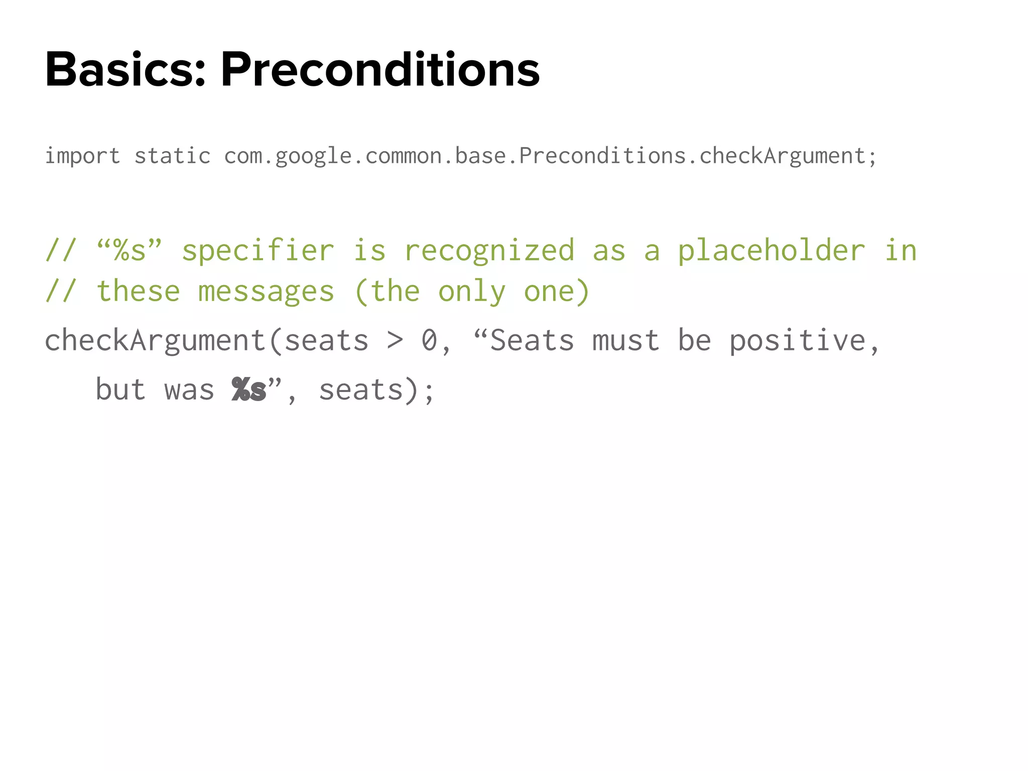 import static com.google.common.base.Preconditions.checkArgument;
// “%s” specifier is recognized as a placeholder in
// these messages (the only one)
checkArgument(seats > 0, “Seats must be positive,
but was %s”, seats);
Basics: Preconditions
 