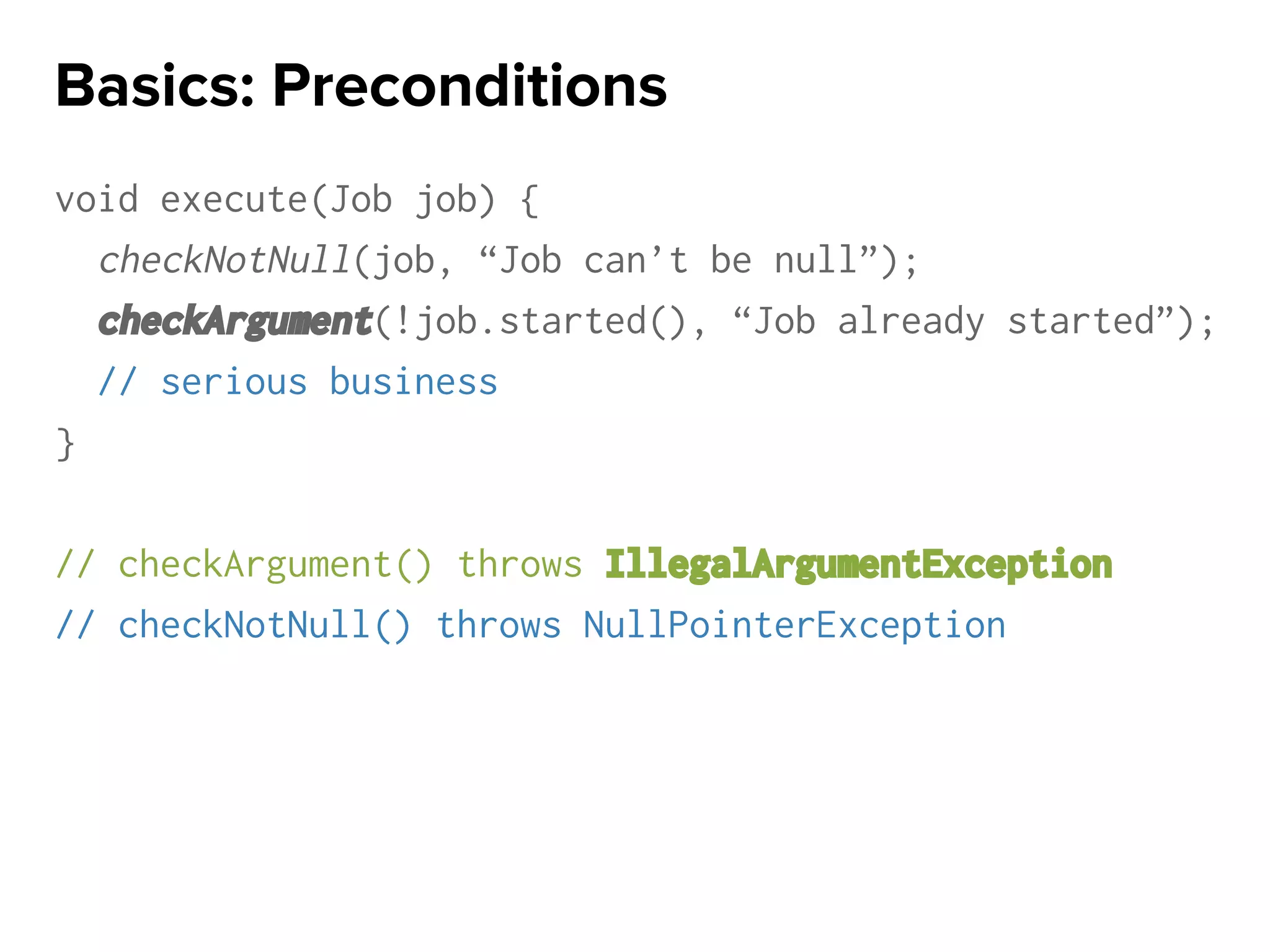 void execute(Job job) {
checkNotNull(job, “Job can’t be null”);
checkArgument(!job.started(), “Job already started”);
// serious business
}
// checkArgument() throws IllegalArgumentException
// checkNotNull() throws NullPointerException
Basics: Preconditions
 