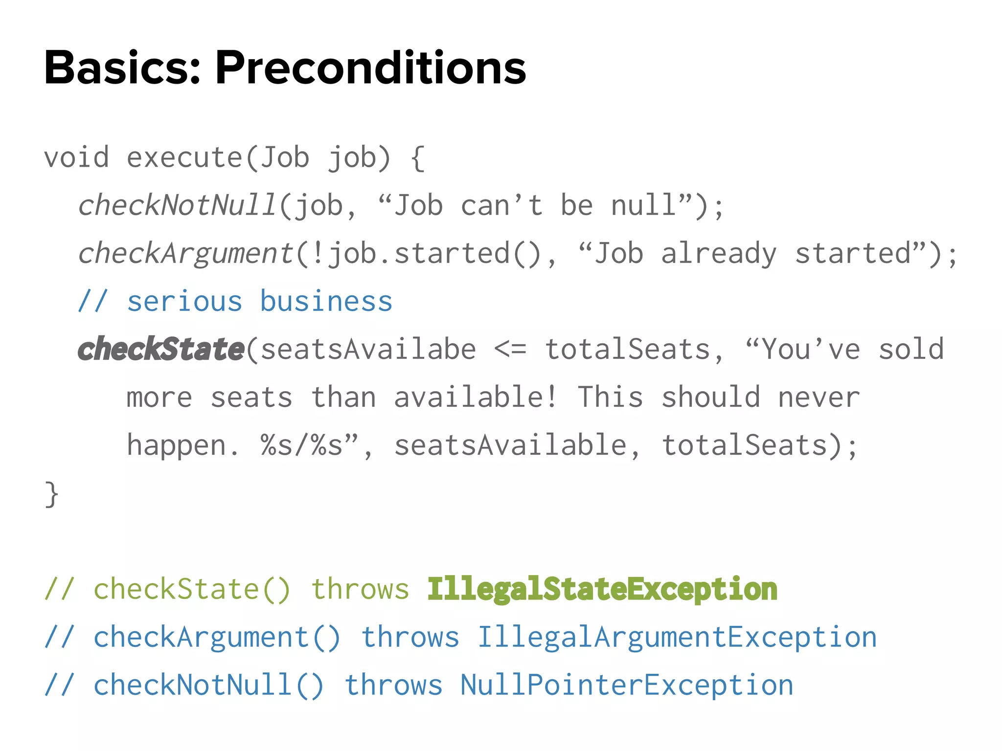 void execute(Job job) {
checkNotNull(job, “Job can’t be null”);
checkArgument(!job.started(), “Job already started”);
// serious business
checkState(seatsAvailabe <= totalSeats, “You’ve sold
more seats than available! This should never
happen. %s/%s”, seatsAvailable, totalSeats);
}
// checkState() throws IllegalStateException
// checkArgument() throws IllegalArgumentException
// checkNotNull() throws NullPointerException
Basics: Preconditions
 