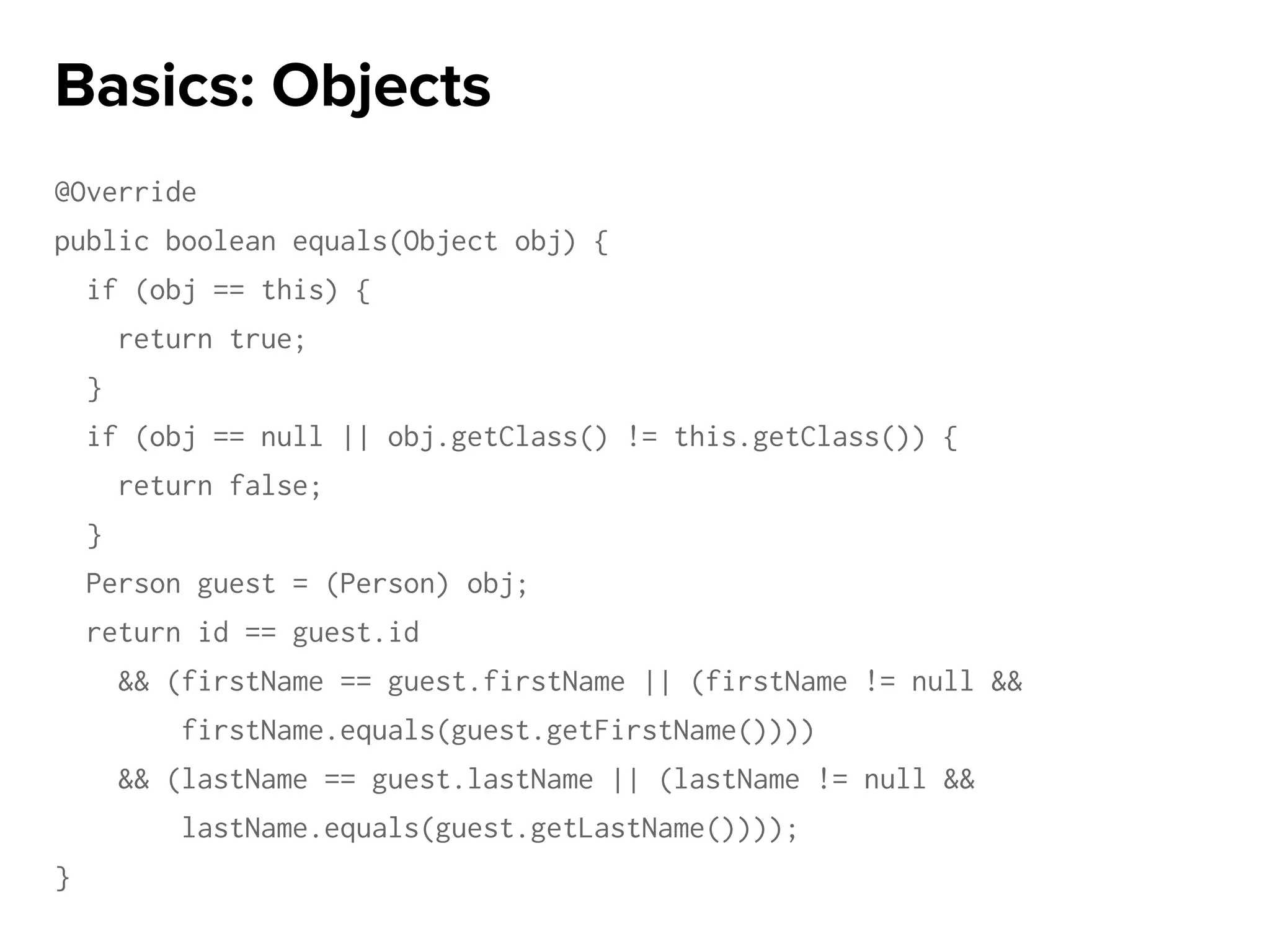 @Override
public boolean equals(Object obj) {
if (obj == this) {
return true;
}
if (obj == null || obj.getClass() != this.getClass()) {
return false;
}
Person guest = (Person) obj;
return id == guest.id
&& (firstName == guest.firstName || (firstName != null &&
firstName.equals(guest.getFirstName())))
&& (lastName == guest.lastName || (lastName != null &&
lastName.equals(guest.getLastName())));
}
Basics: Objects
 