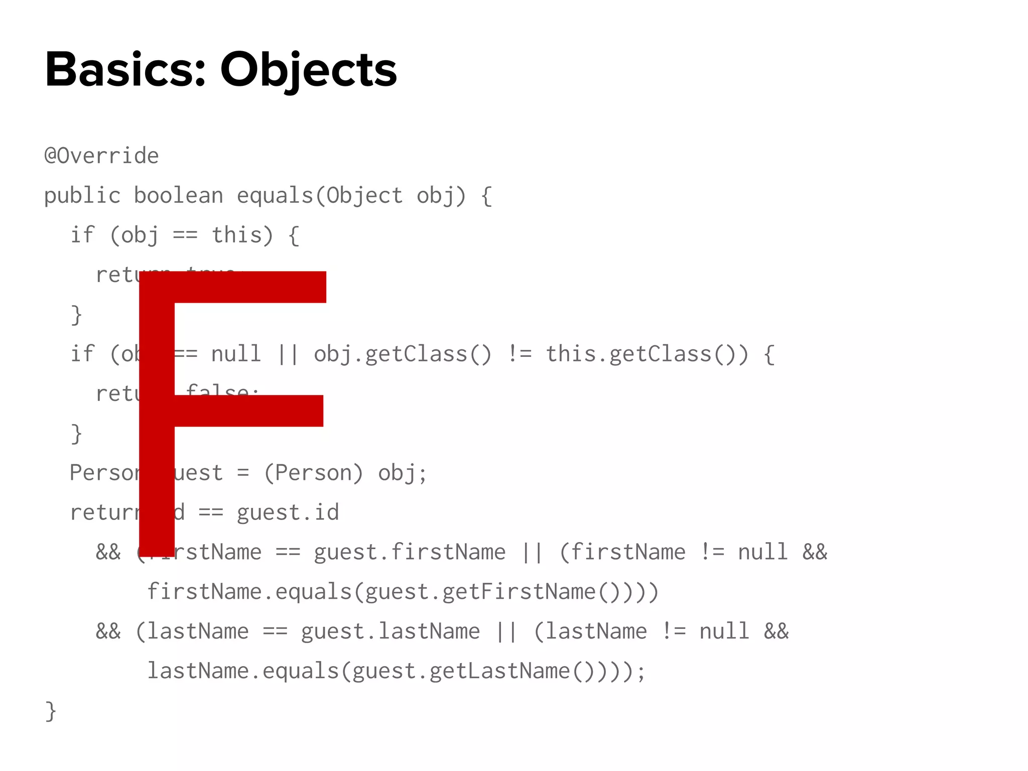 @Override
public boolean equals(Object obj) {
if (obj == this) {
return true;
}
if (obj == null || obj.getClass() != this.getClass()) {
return false;
}
Person guest = (Person) obj;
return id == guest.id
&& (firstName == guest.firstName || (firstName != null &&
firstName.equals(guest.getFirstName())))
&& (lastName == guest.lastName || (lastName != null &&
lastName.equals(guest.getLastName())));
}
Basics: Objects
F
 