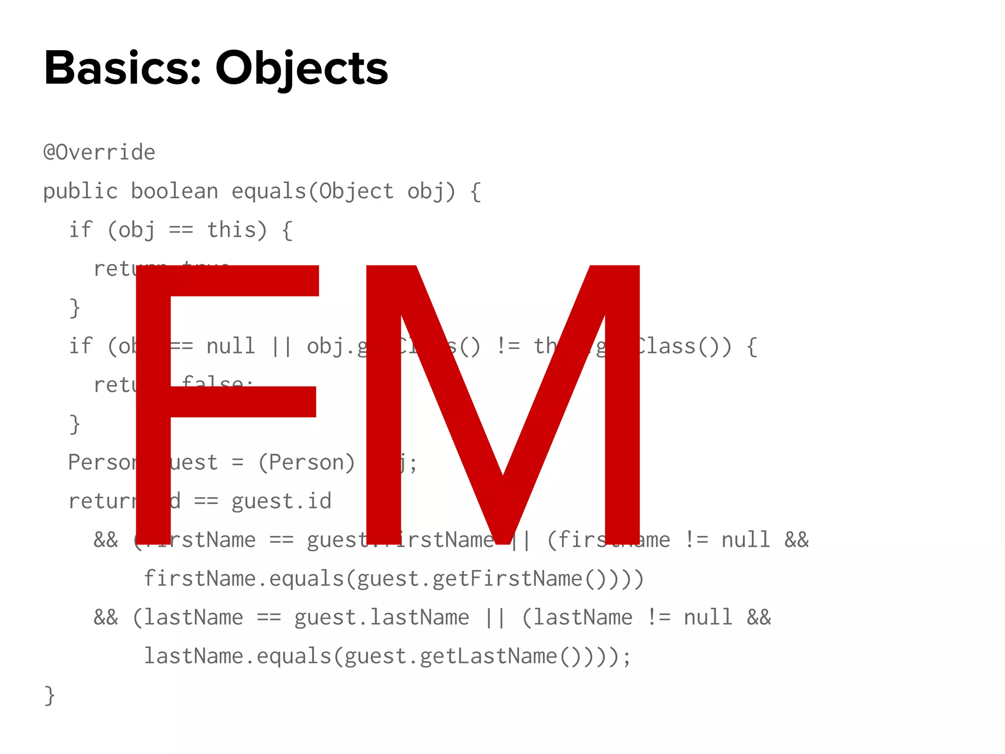 @Override
public boolean equals(Object obj) {
if (obj == this) {
return true;
}
if (obj == null || obj.getClass() != this.getClass()) {
return false;
}
Person guest = (Person) obj;
return id == guest.id
&& (firstName == guest.firstName || (firstName != null &&
firstName.equals(guest.getFirstName())))
&& (lastName == guest.lastName || (lastName != null &&
lastName.equals(guest.getLastName())));
}
Basics: Objects
FM
 