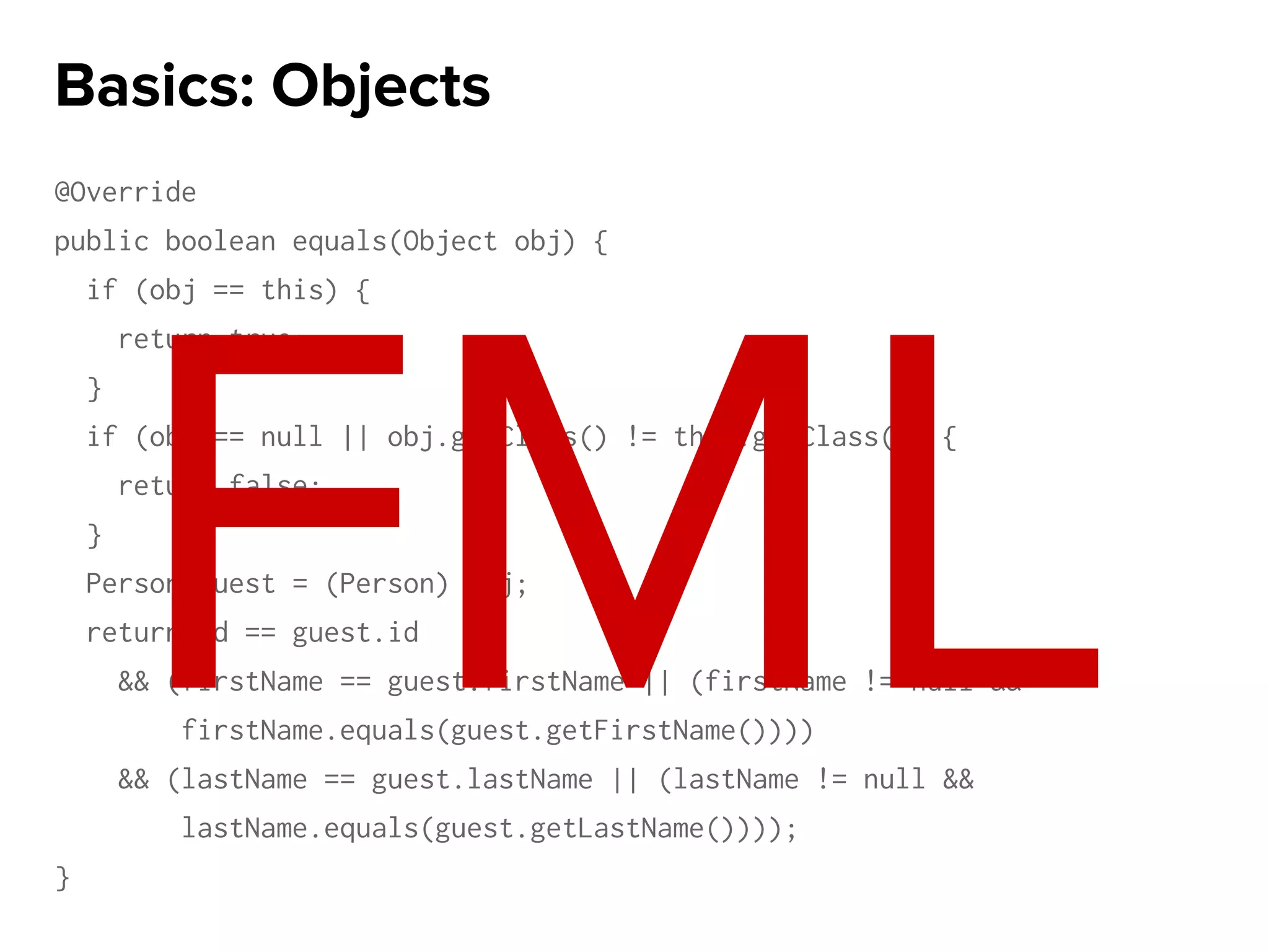 @Override
public boolean equals(Object obj) {
if (obj == this) {
return true;
}
if (obj == null || obj.getClass() != this.getClass()) {
return false;
}
Person guest = (Person) obj;
return id == guest.id
&& (firstName == guest.firstName || (firstName != null &&
firstName.equals(guest.getFirstName())))
&& (lastName == guest.lastName || (lastName != null &&
lastName.equals(guest.getLastName())));
}
Basics: Objects
FML
 