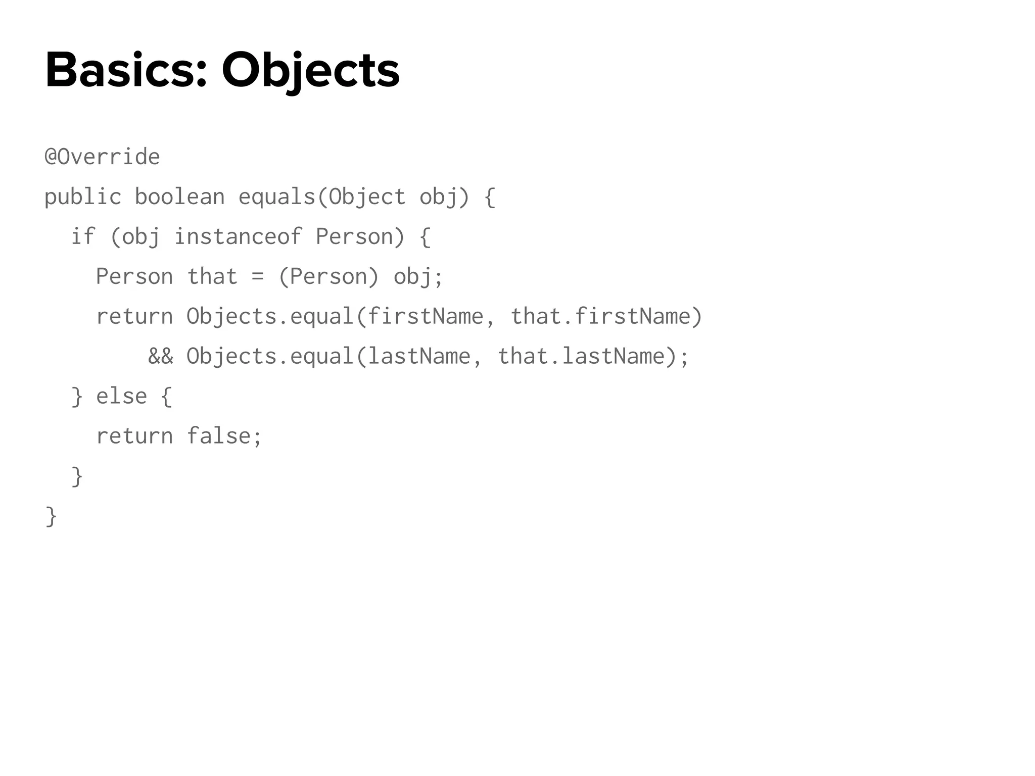 @Override
public boolean equals(Object obj) {
if (obj instanceof Person) {
Person that = (Person) obj;
return Objects.equal(firstName, that.firstName)
&& Objects.equal(lastName, that.lastName);
} else {
return false;
}
}
Basics: Objects
 