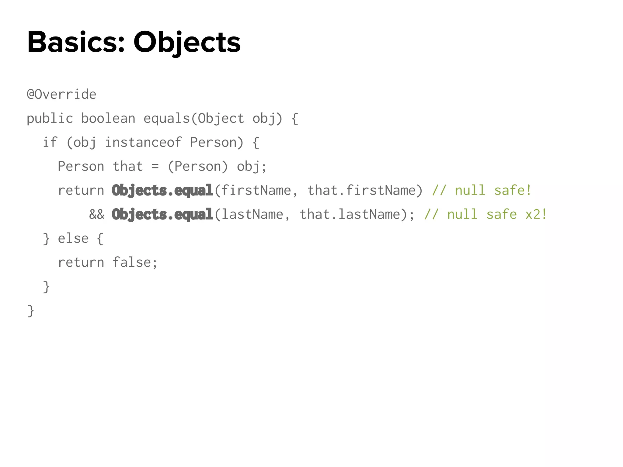 @Override
public boolean equals(Object obj) {
if (obj instanceof Person) {
Person that = (Person) obj;
return Objects.equal(firstName, that.firstName) // null safe!
&& Objects.equal(lastName, that.lastName); // null safe x2!
} else {
return false;
}
}
Basics: Objects
 