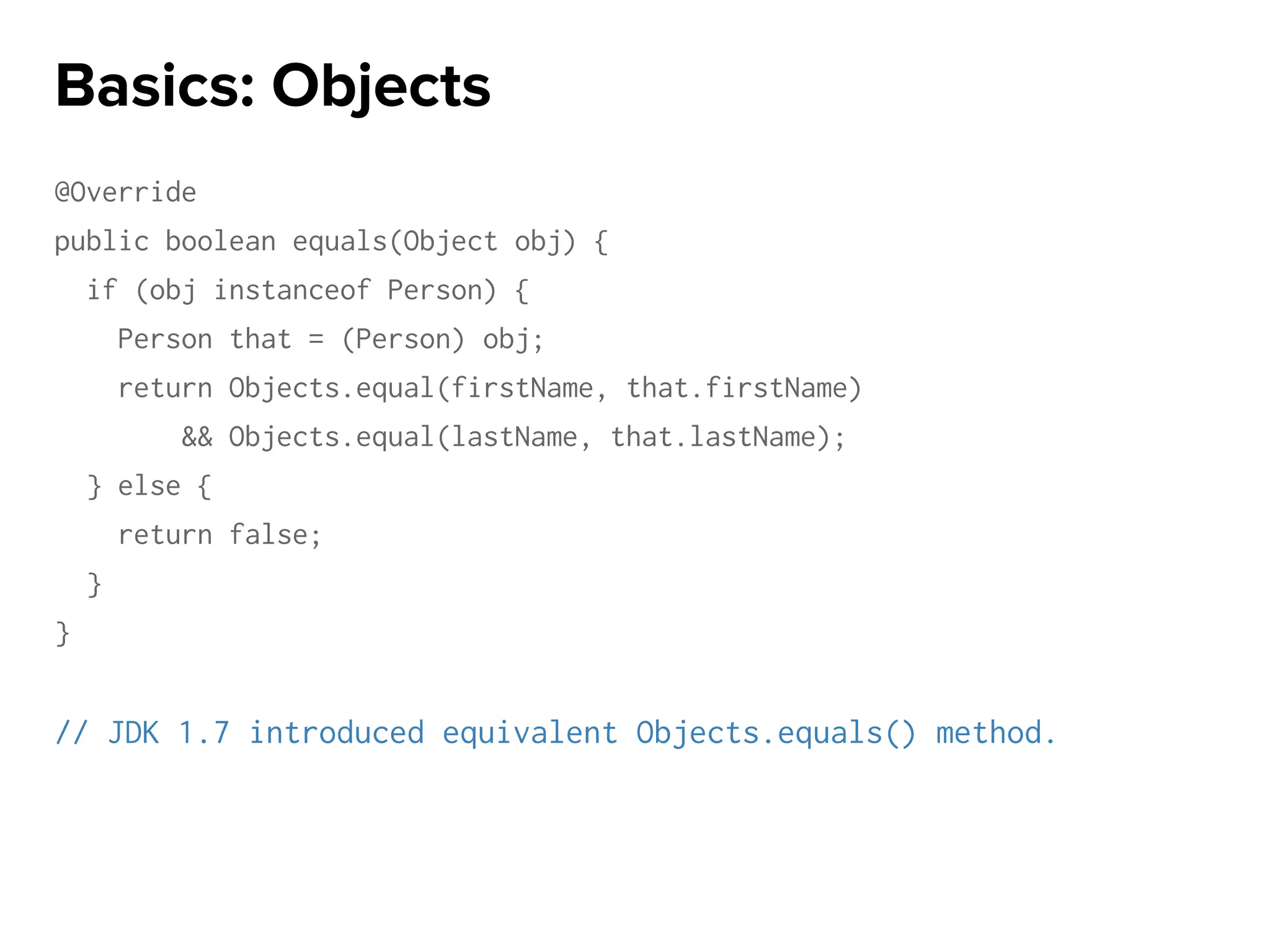 @Override
public boolean equals(Object obj) {
if (obj instanceof Person) {
Person that = (Person) obj;
return Objects.equal(firstName, that.firstName)
&& Objects.equal(lastName, that.lastName);
} else {
return false;
}
}
// JDK 1.7 introduced equivalent Objects.equals() method.
Basics: Objects
 