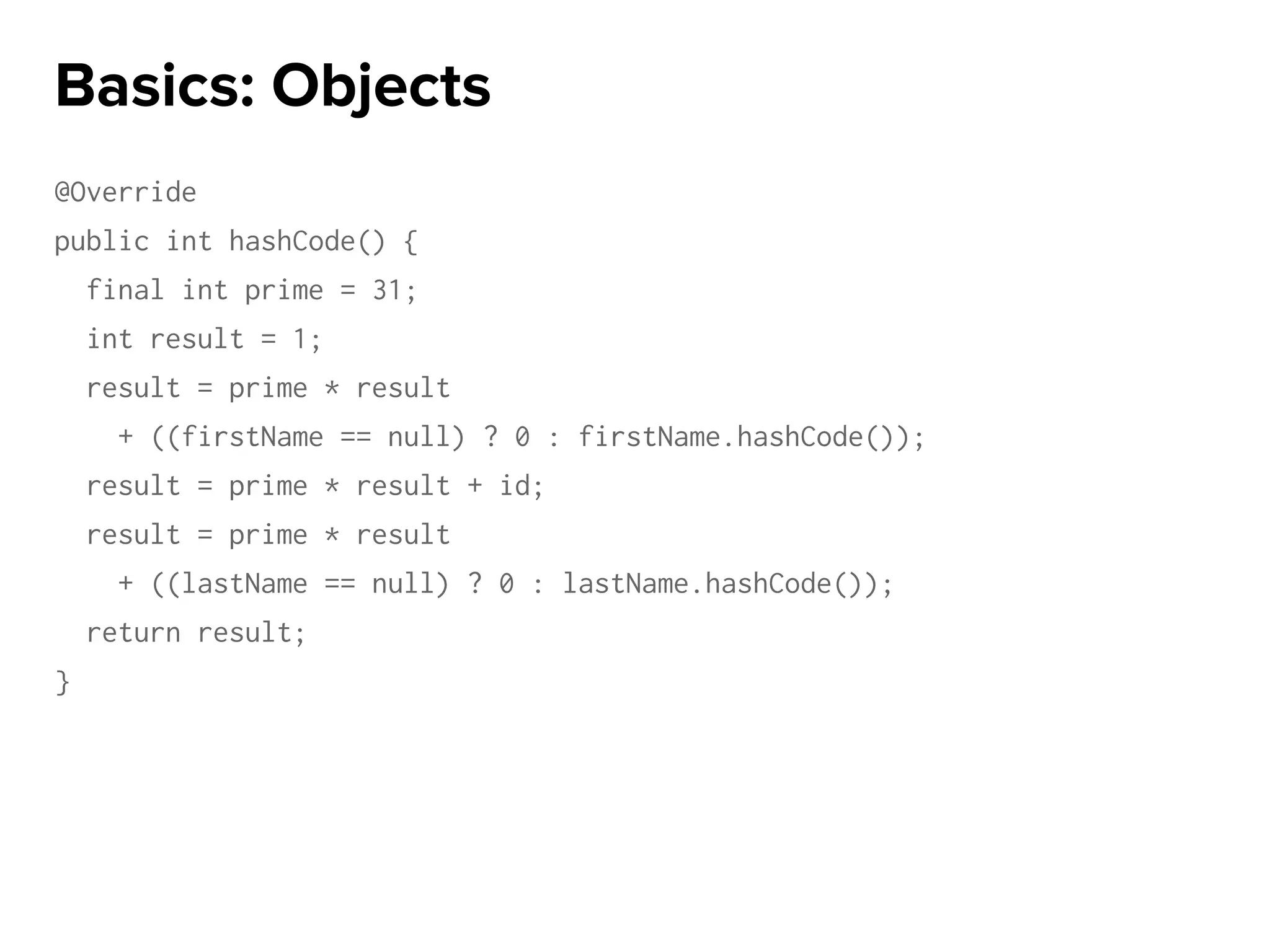 @Override
public int hashCode() {
final int prime = 31;
int result = 1;
result = prime * result
+ ((firstName == null) ? 0 : firstName.hashCode());
result = prime * result + id;
result = prime * result
+ ((lastName == null) ? 0 : lastName.hashCode());
return result;
}
Basics: Objects
 