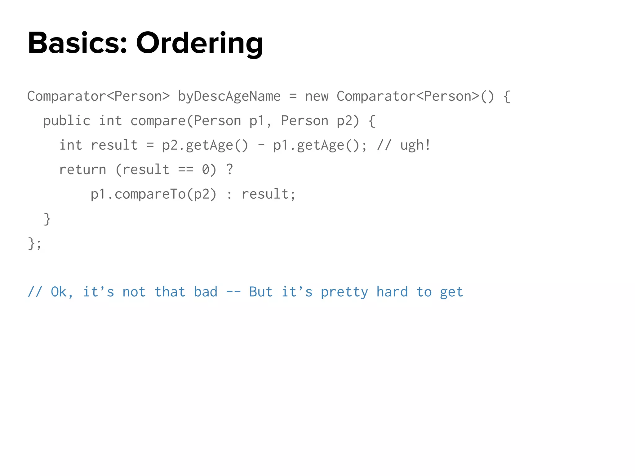 Comparator<Person> byDescAgeName = new Comparator<Person>() {
public int compare(Person p1, Person p2) {
int result = p2.getAge() - p1.getAge(); // ugh!
return (result == 0) ?
p1.compareTo(p2) : result;
}
};
// Ok, it’s not that bad -- But it’s pretty hard to get
Basics: Ordering
 