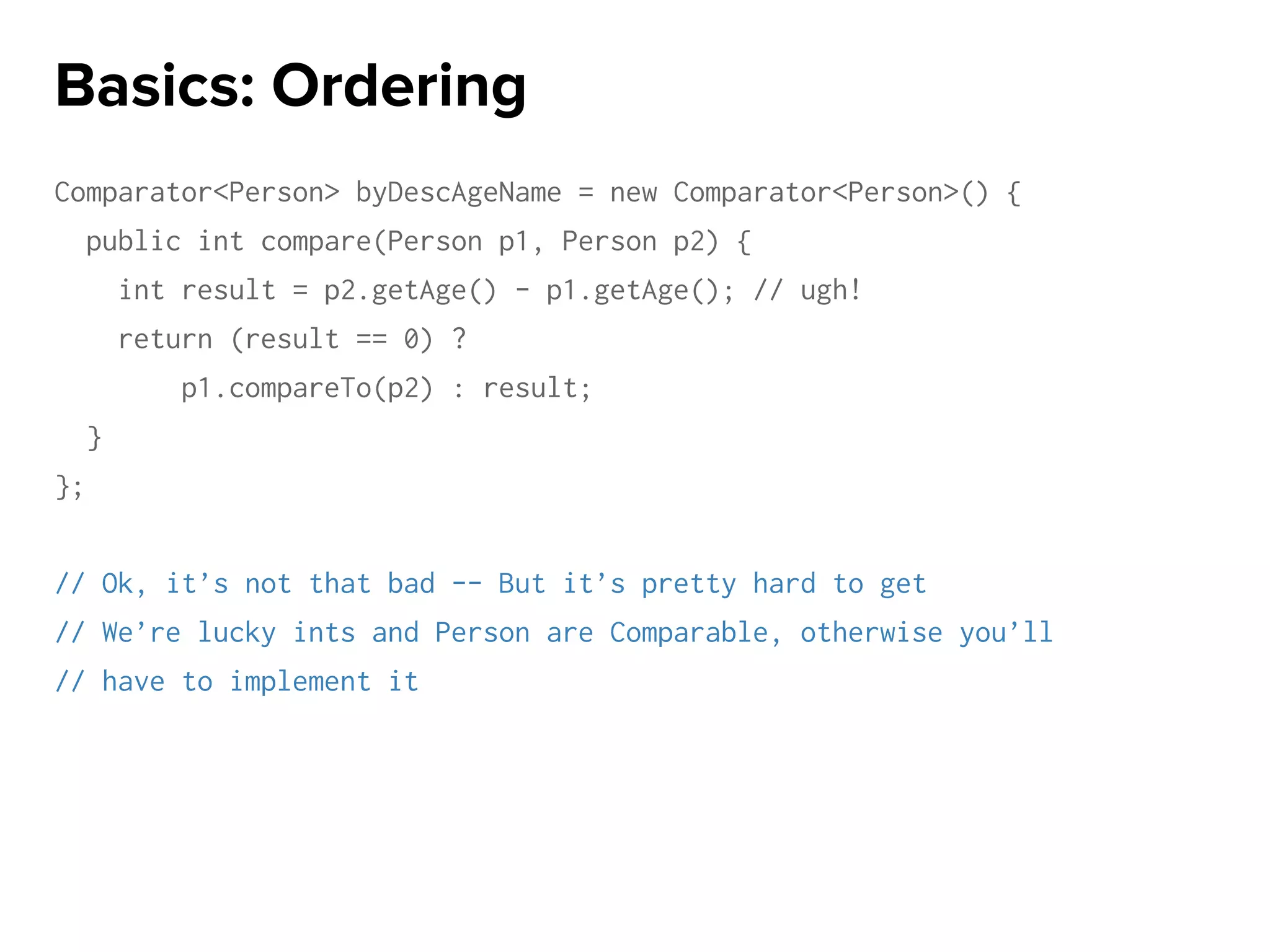 Comparator<Person> byDescAgeName = new Comparator<Person>() {
public int compare(Person p1, Person p2) {
int result = p2.getAge() - p1.getAge(); // ugh!
return (result == 0) ?
p1.compareTo(p2) : result;
}
};
// Ok, it’s not that bad -- But it’s pretty hard to get
// We’re lucky ints and Person are Comparable, otherwise you’ll
// have to implement it
Basics: Ordering
 