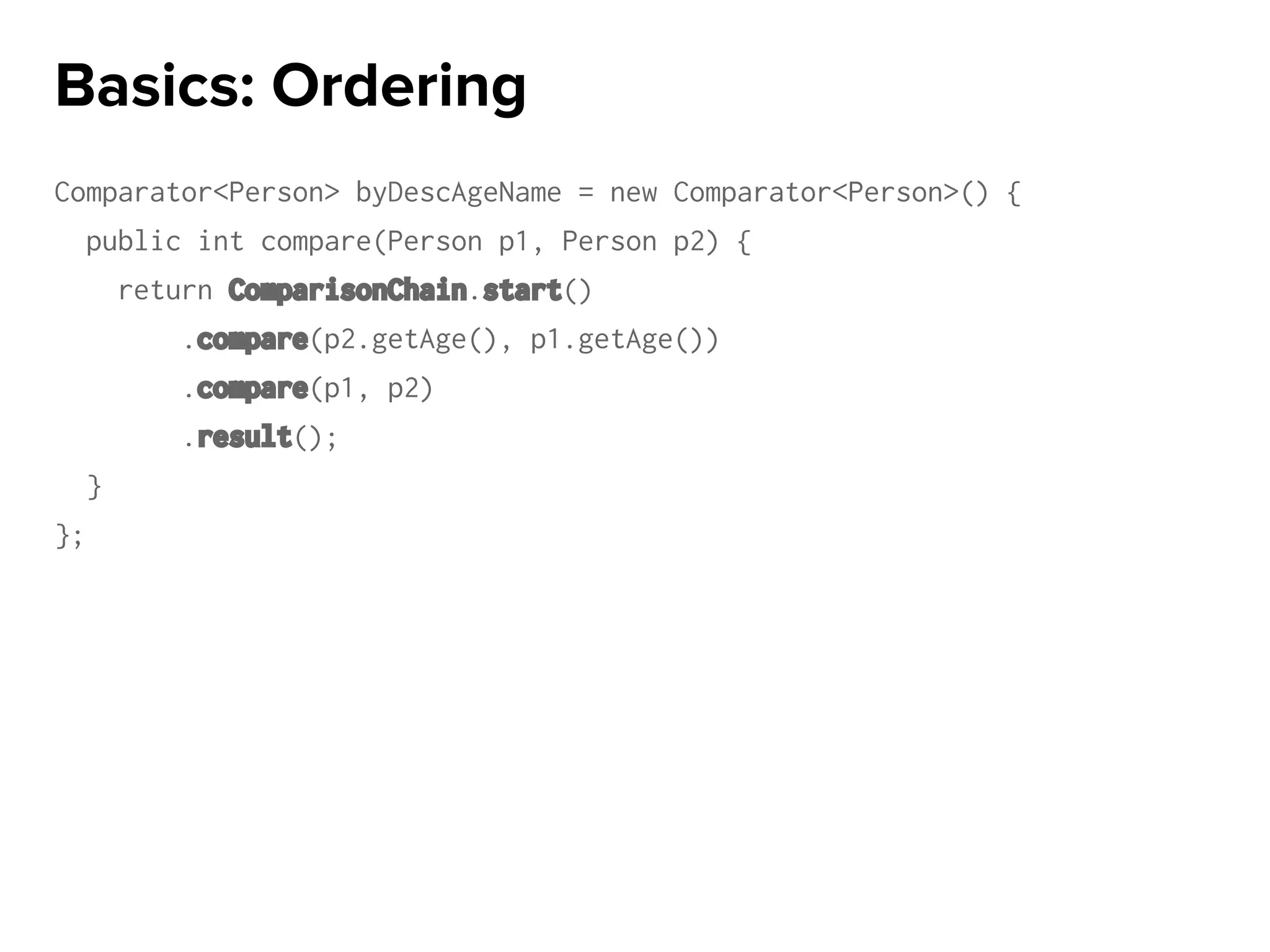 Comparator<Person> byDescAgeName = new Comparator<Person>() {
public int compare(Person p1, Person p2) {
return ComparisonChain.start()
.compare(p2.getAge(), p1.getAge())
.compare(p1, p2)
.result();
}
};
Basics: Ordering
 