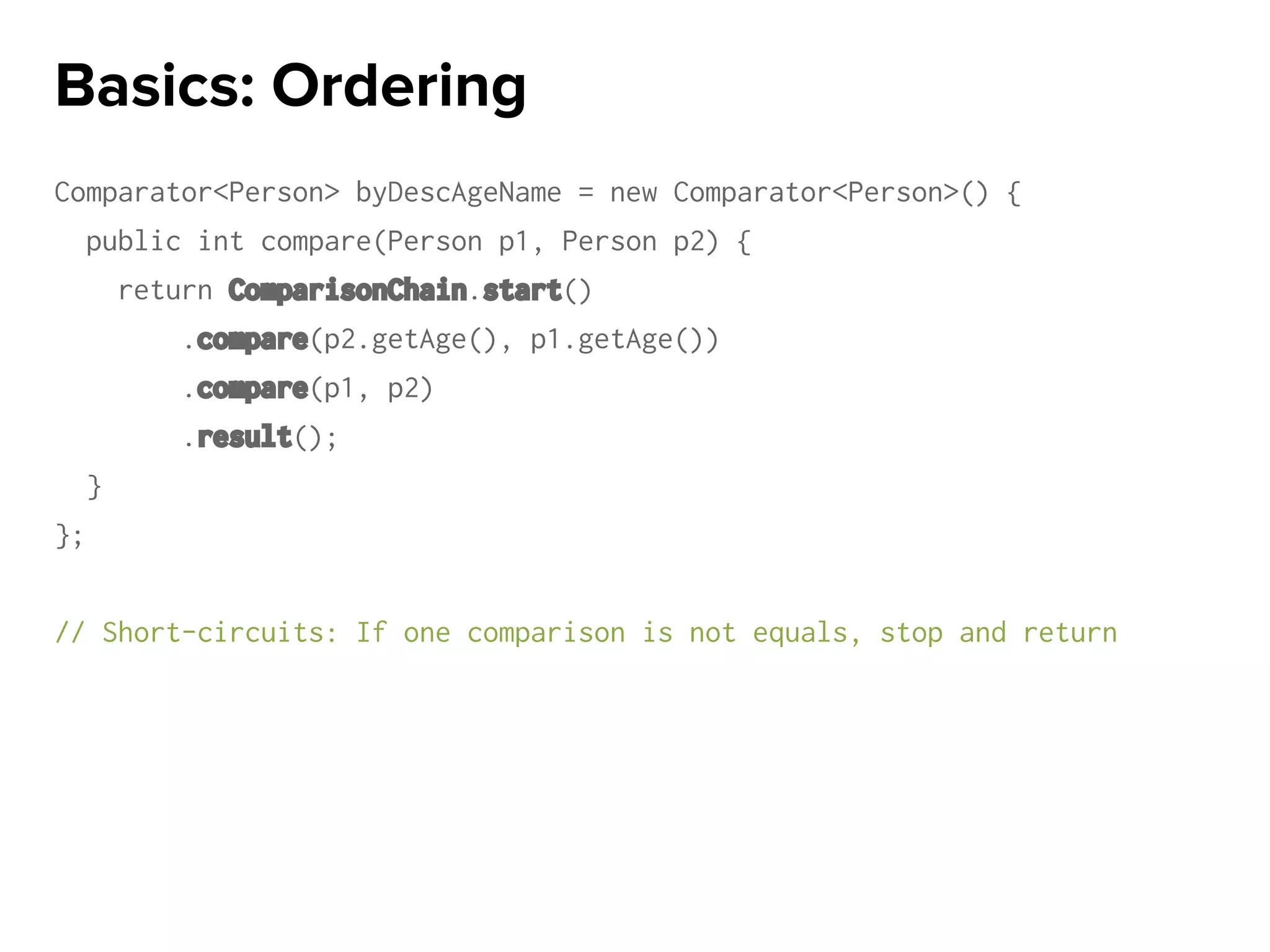 Comparator<Person> byDescAgeName = new Comparator<Person>() {
public int compare(Person p1, Person p2) {
return ComparisonChain.start()
.compare(p2.getAge(), p1.getAge())
.compare(p1, p2)
.result();
}
};
// Short-circuits: If one comparison is not equals, stop and return
Basics: Ordering
 