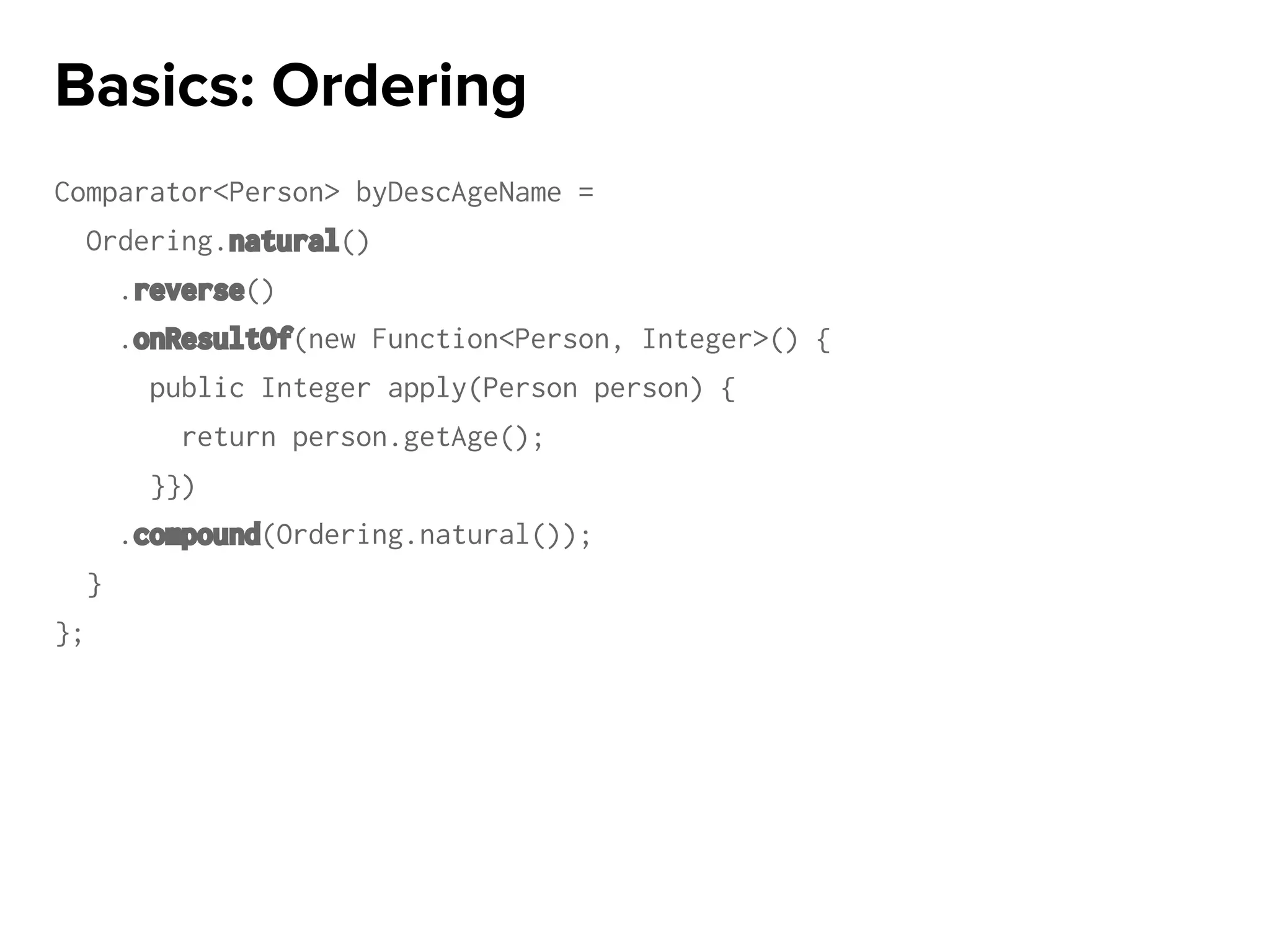 Comparator<Person> byDescAgeName =
Ordering.natural()
.reverse()
.onResultOf(new Function<Person, Integer>() {
public Integer apply(Person person) {
return person.getAge();
}})
.compound(Ordering.natural());
}
};
Basics: Ordering
 