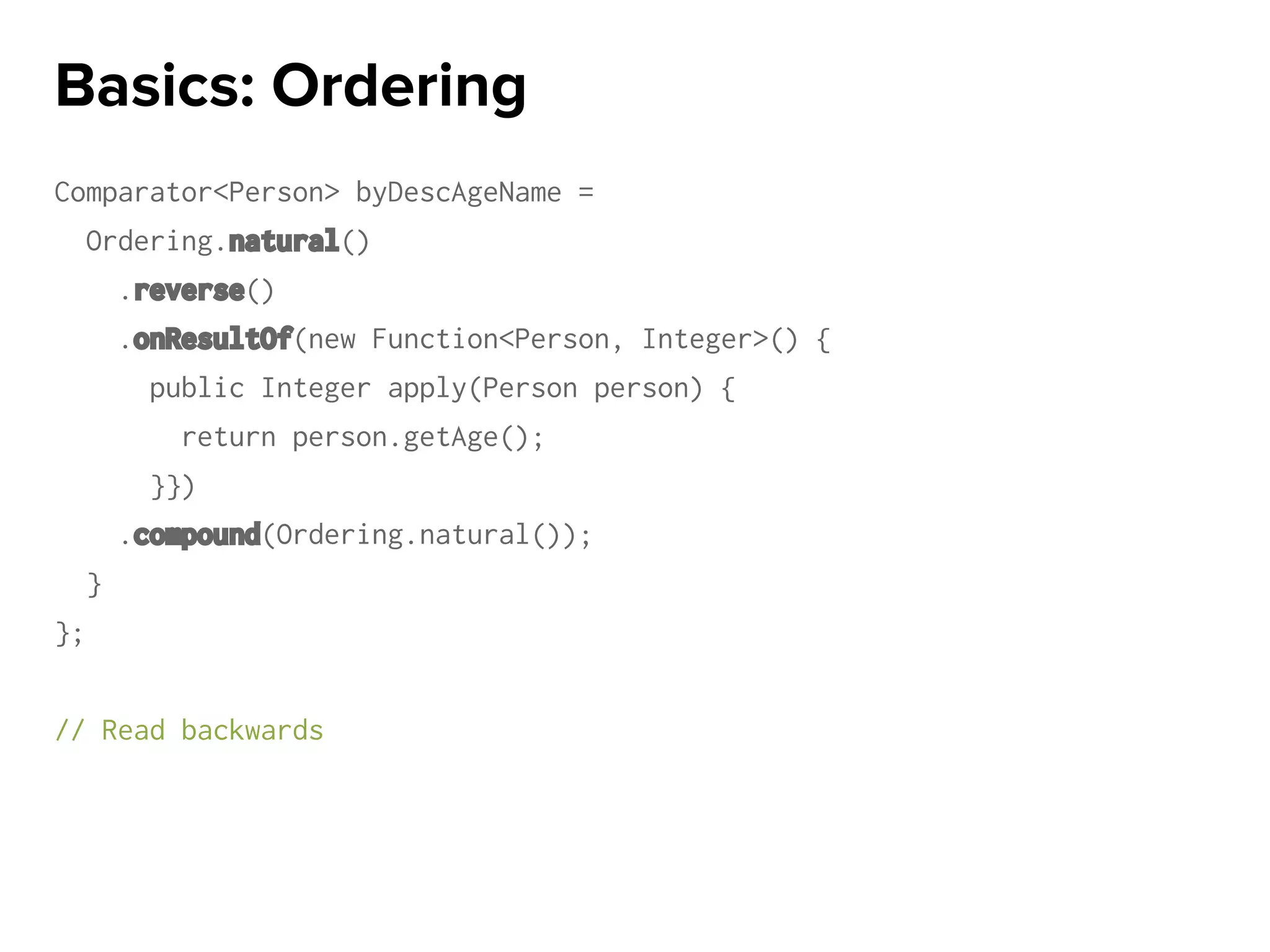 Comparator<Person> byDescAgeName =
Ordering.natural()
.reverse()
.onResultOf(new Function<Person, Integer>() {
public Integer apply(Person person) {
return person.getAge();
}})
.compound(Ordering.natural());
}
};
// Read backwards
Basics: Ordering
 