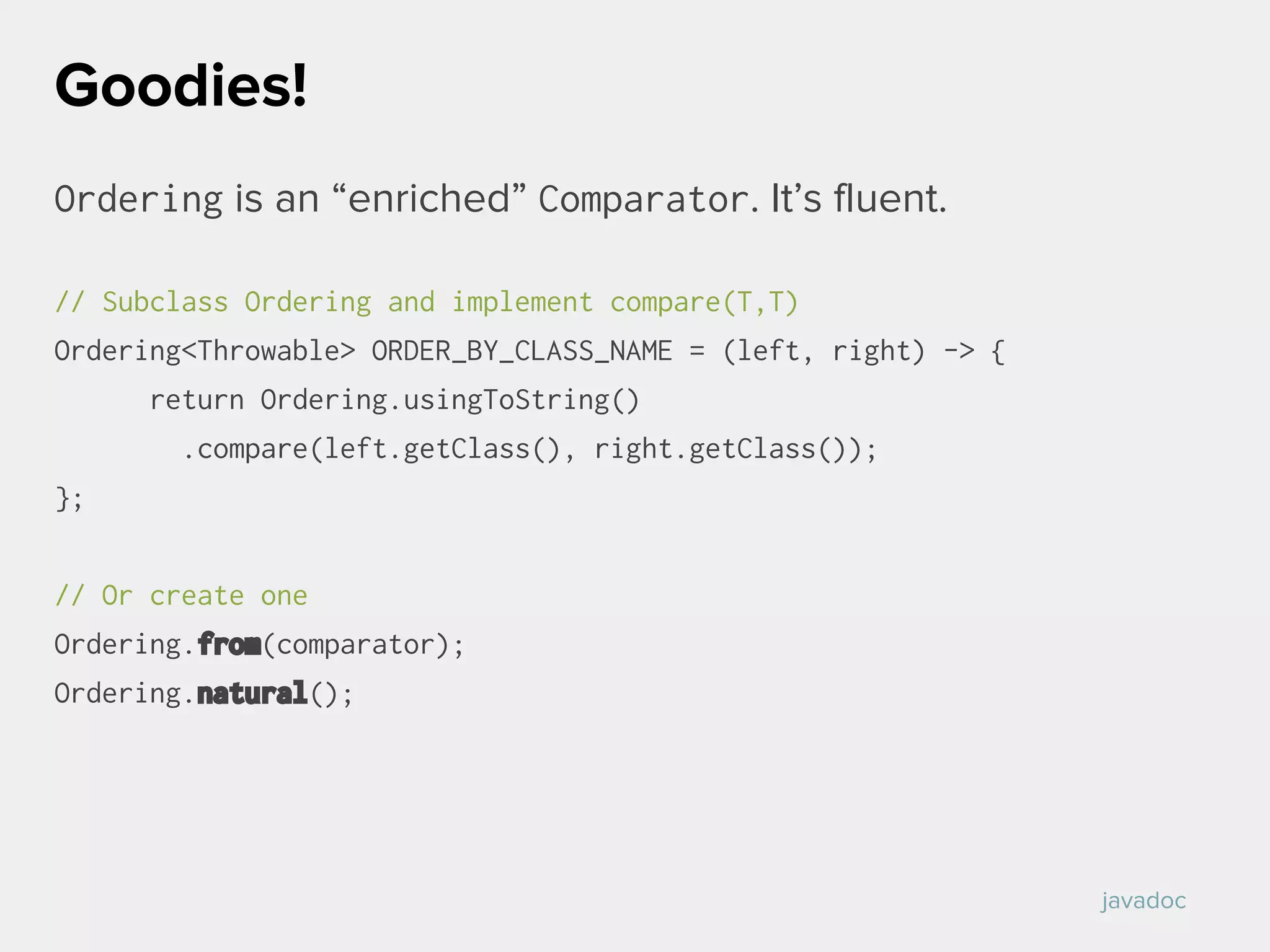 Ordering is an “enriched” Comparator. It’s fluent.
// Subclass Ordering and implement compare(T,T)
Ordering<Throwable> ORDER_BY_CLASS_NAME = (left, right) -> {
return Ordering.usingToString()
.compare(left.getClass(), right.getClass());
};
// Or create one
Ordering.from(comparator);
Ordering.natural();
Goodies!
javadoc
 
