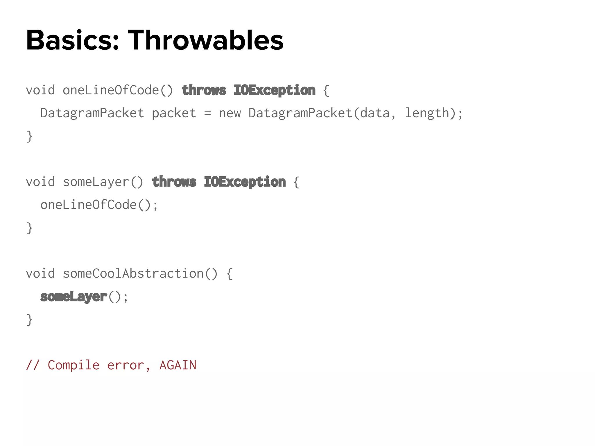 void oneLineOfCode() throws IOException {
DatagramPacket packet = new DatagramPacket(data, length);
}
void someLayer() throws IOException {
oneLineOfCode();
}
void someCoolAbstraction() {
someLayer();
}
// Compile error, AGAIN
Basics: Throwables
 