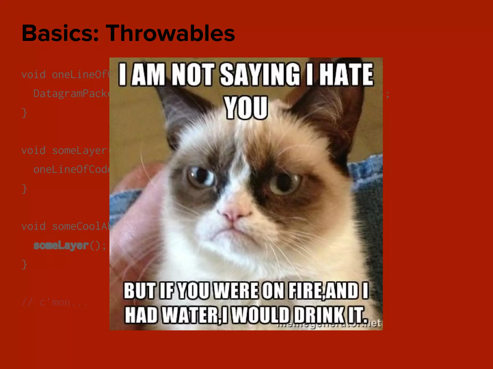 void oneLineOfCode() throws IOException {
DatagramPacket packet = new DatagramPacket(data, address);
}
void someLayer() throws IOException {
oneLineOfCode();
}
void someCoolAbstraction() throws IOException {
someLayer();
}
// c’mon...
Basics: Throwables
 