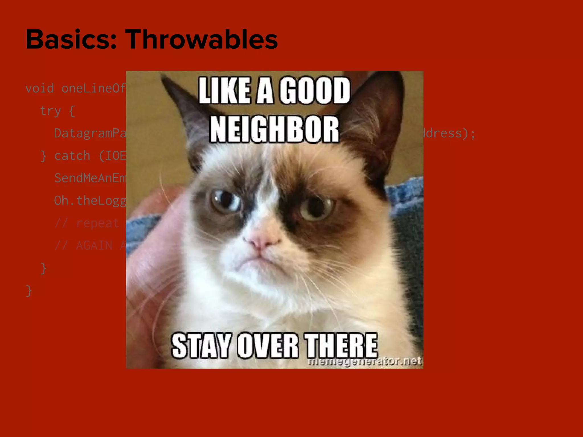 void oneLineOfCode() {
try {
DatagramPacket packet = new DatagramPacket(data, address);
} catch (IOException e) {
SendMeAnEmail.error();
Oh.theLogger().fatal(“WHY Y U FATAL NOW?”);
// repeat for every catch block
// AGAIN AND AGAIN
}
}
Basics: Throwables
 