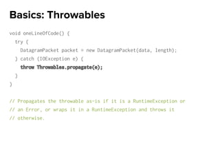 void oneLineOfCode() {
try {
DatagramPacket packet = new DatagramPacket(data, length);
} catch (IOException e) {
throw Throwables.propagate(e);
}
}
// Propagates the throwable as-is if it is a RuntimeException or
// an Error, or wraps it in a RuntimeException and throws it
// otherwise.
Basics: Throwables
 