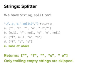 We have String.split bro!
“,f,,o, o,”.split(“,”) returns:
a. [“”, “f”, “”, “o”, “ o”,””]
b. [null, “f”, null, “o” ,”o”, null]
c. [“f”, null, “o”, “o”]
d. [“f”, ”o”, ”o”]
e. None of above
Returns: [“”, “f”, “”, “o”, “ o”]
Only trailing empty strings are skipped.
Strings: Splitter
 