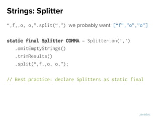 “,f,,o, o,”.split(“,”) we probably want [“f”,”o”,”o”]
static final Splitter COMMA = Splitter.on(‘,’)
.omitEmptyStrings()
.trimResults()
.split(“,f,,o, o,”);
// Best practice: declare Splitters as static final
Strings: Splitter
javadoc
 
