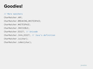 // More matchers
CharMatcher.ANY;
CharMatcher.BREAKING_WHITESPACE;
CharMatcher.WHITESPACE;
CharMatcher.INVISIBLE;
CharMatcher.DIGIT; // Unicode
CharMatcher.JAVA_DIGIT; // Java’s definition
CharMatcher.is(char);
CharMatcher.isNot(char);
Goodies!
javadoc
 