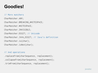 // More matchers
CharMatcher.ANY;
CharMatcher.BREAKING_WHITESPACE;
CharMatcher.WHITESPACE;
CharMatcher.INVISIBLE;
CharMatcher.DIGIT; // Unicode
CharMatcher.JAVA_DIGIT; // Java’s definition
CharMatcher.is(char);
CharMatcher.isNot(char);
// And operations
.replaceFrom(charSequence, replacement);
.collapseFrom(charSequence, replacement);
.trimFrom(charSequence, replacement);
Goodies!
javadoc
 