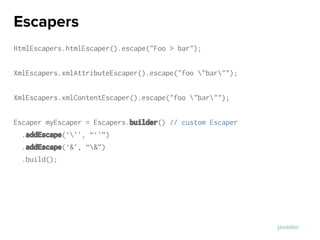 HtmlEscapers.htmlEscaper().escape("Foo > bar");
XmlEscapers.xmlAttributeEscaper().escape("foo "bar"");
XmlEscapers.xmlContentEscaper().escape("foo "bar"");
Escaper myEscaper = Escapers.builder() // custom Escaper
.addEscape(‘’’, “‘’”)
.addEscape(‘&’, “&”)
.build();
Escapers
javadoc
 