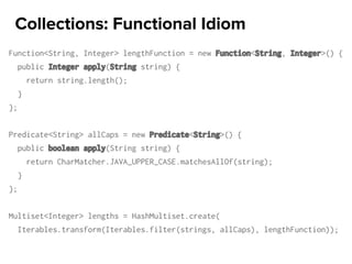 Function<String, Integer> lengthFunction = new Function<String, Integer>() {
public Integer apply(String string) {
return string.length();
}
};
Predicate<String> allCaps = new Predicate<String>() {
public boolean apply(String string) {
return CharMatcher.JAVA_UPPER_CASE.matchesAllOf(string);
}
};
Multiset<Integer> lengths = HashMultiset.create(
Iterables.transform(Iterables.filter(strings, allCaps), lengthFunction));
Collections: Functional Idiom
 