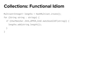 Multiset<Integer> lengths = HashMultiset.create();
for (String string : strings) {
if (CharMatcher.JAVA_UPPER_CASE.matchesAllOf(string)) {
lengths.add(string.length());
}
}
Collections: Functional Idiom
 