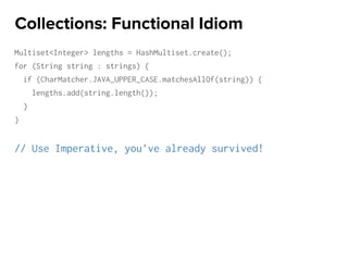 Multiset<Integer> lengths = HashMultiset.create();
for (String string : strings) {
if (CharMatcher.JAVA_UPPER_CASE.matchesAllOf(string)) {
lengths.add(string.length());
}
}
// Use Imperative, you’ve already survived!
Collections: Functional Idiom
 