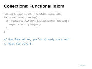 Multiset<Integer> lengths = HashMultiset.create();
for (String string : strings) {
if (CharMatcher.JAVA_UPPER_CASE.matchesAllOf(string)) {
lengths.add(string.length());
}
}
// Use Imperative, you’ve already survived!
// Wait for Java 8!
Collections: Functional Idiom
explain
 