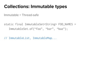 Immutable = Thread-safe
static final ImmutableSet<String> FOO_NAMES =
ImmutableSet.of(“foo”, “bar”, “baz”);
// ImmutableList, ImmutableMap...
Collections: Immutable types
 