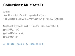 A bag
Just like a Set<E> with repeated values
You’ve done this with ArrayList<E> or Map<E, Integer>
Multiset<Person> ppl = HashMultiset.create();
ppl.add(jack);
ppl.add(charles);
ppl.add(jack);
// prints [jack x 2, charles x 1]
Collections: Multiset<E>
 