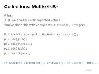 A bag
Just like a Set<E> with repeated values
You’ve done this with ArrayList<E> or Map<E, Integer>
Multiset<Person> ppl = HashMultiset.create();
ppl.add(jack);
ppl.add(charles);
ppl.add(jack);
ppl.count(jack);
// Goodies: elementSet(), entrySet(), setCount(E, int)...
Collections: Multiset<E>
explain
 