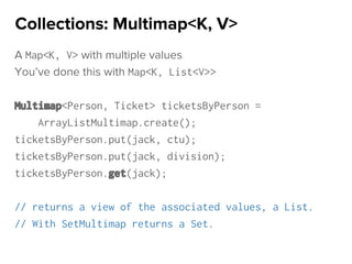 A Map<K, V> with multiple values
You’ve done this with Map<K, List<V>>
Multimap<Person, Ticket> ticketsByPerson =
ArrayListMultimap.create();
ticketsByPerson.put(jack, ctu);
ticketsByPerson.put(jack, division);
ticketsByPerson.get(jack);
// returns a view of the associated values, a List.
// With SetMultimap returns a Set.
Collections: Multimap<K, V>
 