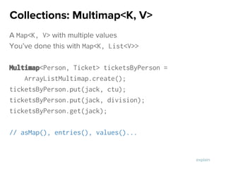 A Map<K, V> with multiple values
You’ve done this with Map<K, List<V>>
Multimap<Person, Ticket> ticketsByPerson =
ArrayListMultimap.create();
ticketsByPerson.put(jack, ctu);
ticketsByPerson.put(jack, division);
ticketsByPerson.get(jack);
// asMap(), entries(), values()...
Collections: Multimap<K, V>
explain
 