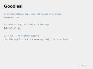 // Bi-directional map, keys and values are unique
BiMap<K1, K2>
// Two-tier map, or a map with two keys
Table<R, C, V>
// < JDK 7, no diamond support
List<String> list = Lists.newArrayList(); // Sets, Maps...
Goodies!
javadoc
 