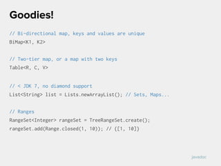 // Bi-directional map, keys and values are unique
BiMap<K1, K2>
// Two-tier map, or a map with two keys
Table<R, C, V>
// < JDK 7, no diamond support
List<String> list = Lists.newArrayList(); // Sets, Maps...
// Ranges
RangeSet<Integer> rangeSet = TreeRangeSet.create();
rangeSet.add(Range.closed(1, 10)); // {[1, 10]}
Goodies!
javadoc
 