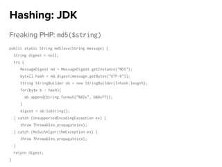 Freaking PHP: md5($string)
public static String md5Java(String message) {
String digest = null;
try {
MessageDigest md = MessageDigest.getInstance("MD5");
byte[] hash = md.digest(message.getBytes("UTF-8"));
String StringBuilder sb = new StringBuilder(2*hash.length);
for(byte b : hash){
sb.append(String.format("%02x", b&0xff));
}
digest = sb.toString();
} catch (UnsupportedEncodingException ex) {
throw Throwables.propagate(ex);
} catch (NoSuchAlgorithmException ex) {
throw Throwables.propagate(ex);
}
return digest;
}
Hashing: JDK
 