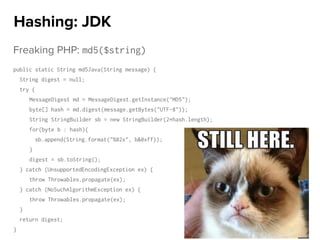 Freaking PHP: md5($string)
public static String md5Java(String message) {
String digest = null;
try {
MessageDigest md = MessageDigest.getInstance("MD5");
byte[] hash = md.digest(message.getBytes("UTF-8"));
String StringBuilder sb = new StringBuilder(2*hash.length);
for(byte b : hash){
sb.append(String.format("%02x", b&0xff));
}
digest = sb.toString();
} catch (UnsupportedEncodingException ex) {
throw Throwables.propagate(ex);
} catch (NoSuchAlgorithmException ex) {
throw Throwables.propagate(ex);
}
return digest;
}
Hashing: JDK
 