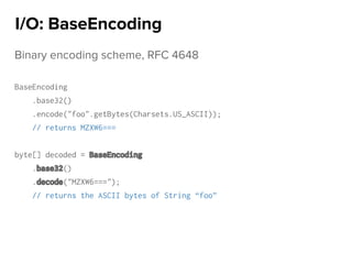 Binary encoding scheme, RFC 4648
BaseEncoding
.base32()
.encode("foo".getBytes(Charsets.US_ASCII));
// returns MZXW6===
byte[] decoded = BaseEncoding
.base32()
.decode("MZXW6===");
// returns the ASCII bytes of String “foo”
I/O: BaseEncoding
 