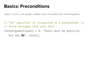 import static com.google.common.base.Preconditions.checkArgument;
// “%s” specifier is recognized as a placeholder in
// these messages (the only one)
checkArgument(seats > 0, “Seats must be positive,
but was %s”, seats);
Basics: Preconditions
 
