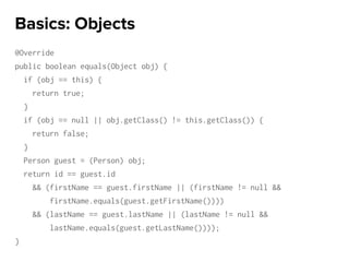 @Override
public boolean equals(Object obj) {
if (obj == this) {
return true;
}
if (obj == null || obj.getClass() != this.getClass()) {
return false;
}
Person guest = (Person) obj;
return id == guest.id
&& (firstName == guest.firstName || (firstName != null &&
firstName.equals(guest.getFirstName())))
&& (lastName == guest.lastName || (lastName != null &&
lastName.equals(guest.getLastName())));
}
Basics: Objects
 