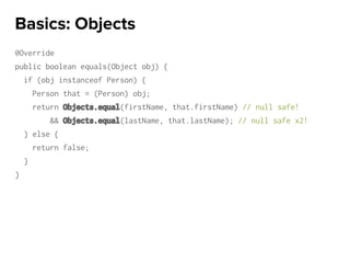 @Override
public boolean equals(Object obj) {
if (obj instanceof Person) {
Person that = (Person) obj;
return Objects.equal(firstName, that.firstName) // null safe!
&& Objects.equal(lastName, that.lastName); // null safe x2!
} else {
return false;
}
}
Basics: Objects
 