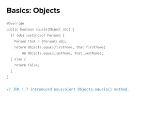 @Override
public boolean equals(Object obj) {
if (obj instanceof Person) {
Person that = (Person) obj;
return Objects.equal(firstName, that.firstName)
&& Objects.equal(lastName, that.lastName);
} else {
return false;
}
}
// JDK 1.7 introduced equivalent Objects.equals() method.
Basics: Objects
 